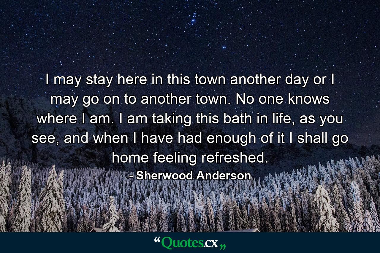 I may stay here in this town another day or I may go on to another town. No one knows where I am. I am taking this bath in life, as you see, and when I have had enough of it I shall go home feeling refreshed. - Quote by Sherwood Anderson