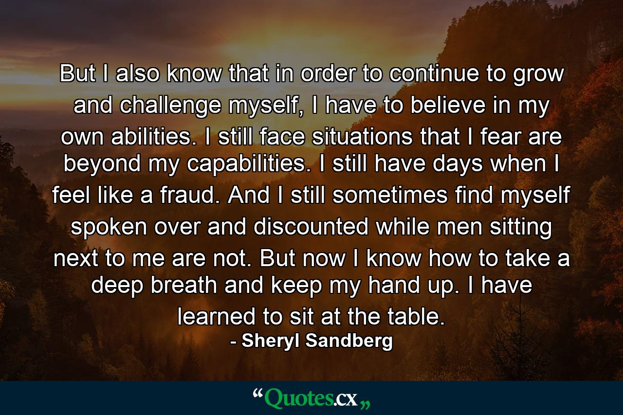 But I also know that in order to continue to grow and challenge myself, I have to believe in my own abilities. I still face situations that I fear are beyond my capabilities. I still have days when I feel like a fraud. And I still sometimes find myself spoken over and discounted while men sitting next to me are not. But now I know how to take a deep breath and keep my hand up. I have learned to sit at the table. - Quote by Sheryl Sandberg