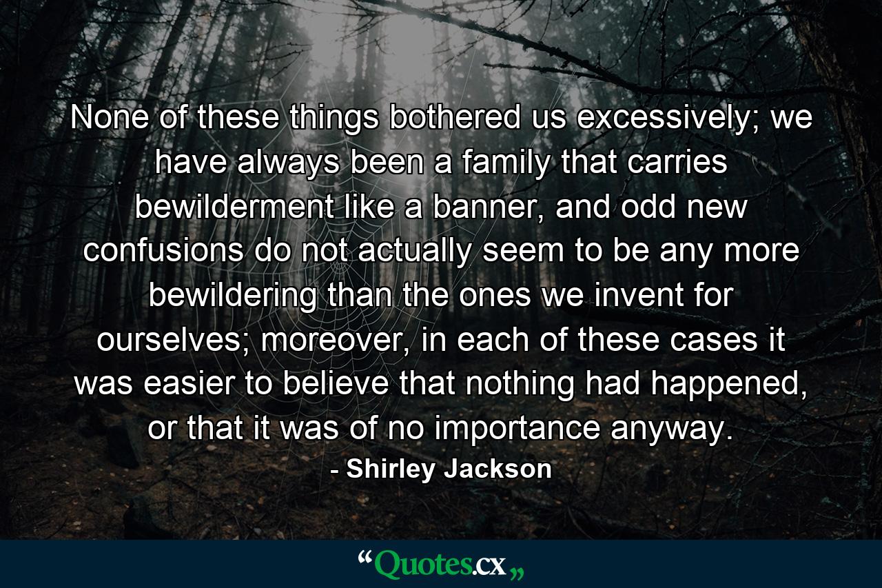 None of these things bothered us excessively; we have always been a family that carries bewilderment like a banner, and odd new confusions do not actually seem to be any more bewildering than the ones we invent for ourselves; moreover, in each of these cases it was easier to believe that nothing had happened, or that it was of no importance anyway. - Quote by Shirley Jackson