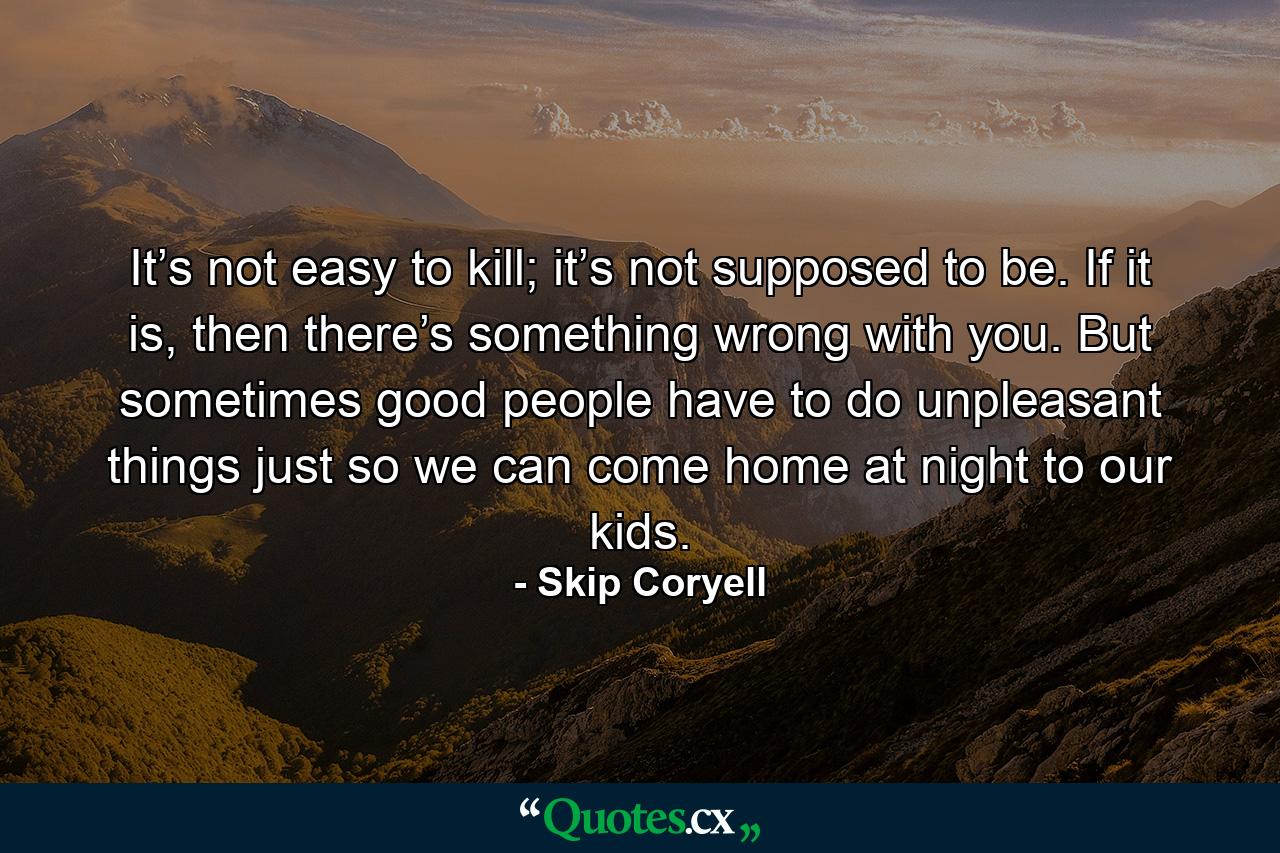 It’s not easy to kill; it’s not supposed to be. If it is, then there’s something wrong with you. But sometimes good people have to do unpleasant things just so we can come home at night to our kids. - Quote by Skip Coryell