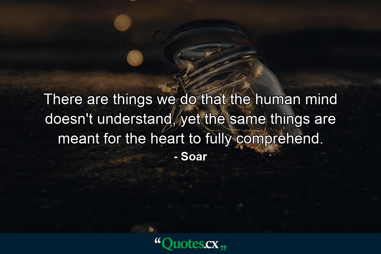 There are things we do that the human mind doesn't understand, yet the same things are meant for the heart to fully comprehend. - Quote by Soar