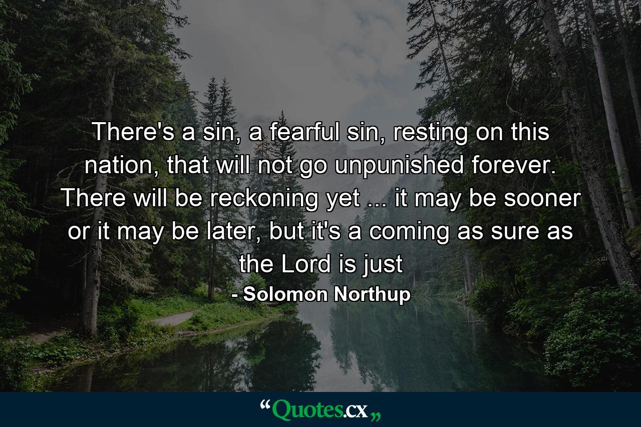 There's a sin, a fearful sin, resting on this nation, that will not go unpunished forever. There will be reckoning yet ... it may be sooner or it may be later, but it's a coming as sure as the Lord is just - Quote by Solomon Northup