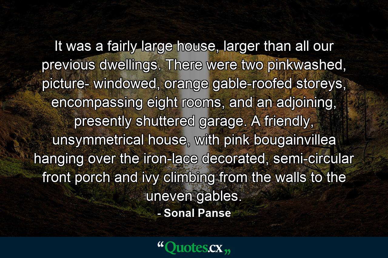 It was a fairly large house, larger than all our previous dwellings. There were two pinkwashed, picture- windowed, orange gable-roofed storeys, encompassing eight rooms, and an adjoining, presently shuttered garage. A friendly, unsymmetrical house, with pink bougainvillea hanging over the iron-lace decorated, semi-circular front porch and ivy climbing from the walls to the uneven gables. - Quote by Sonal Panse