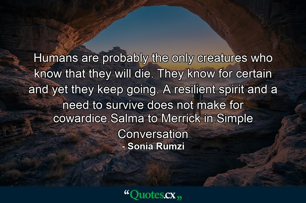 Humans are probably the only creatures who know that they will die. They know for certain and yet they keep going. A resilient spirit and a need to survive does not make for cowardice.Salma to Merrick in Simple Conversation - Quote by Sonia Rumzi