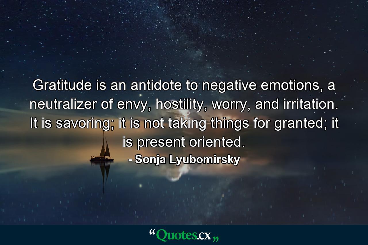 Gratitude is an antidote to negative emotions, a neutralizer of envy, hostility, worry, and irritation. It is savoring; it is not taking things for granted; it is present oriented. - Quote by Sonja Lyubomirsky