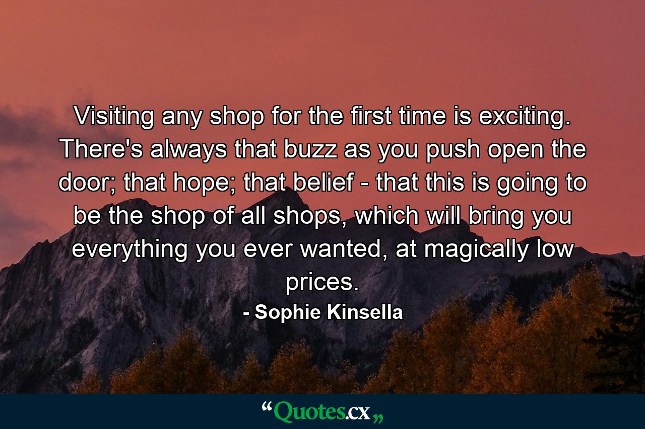 Visiting any shop for the first time is exciting. There's always that buzz as you push open the door; that hope; that belief - that this is going to be the shop of all shops, which will bring you everything you ever wanted, at magically low prices. - Quote by Sophie Kinsella