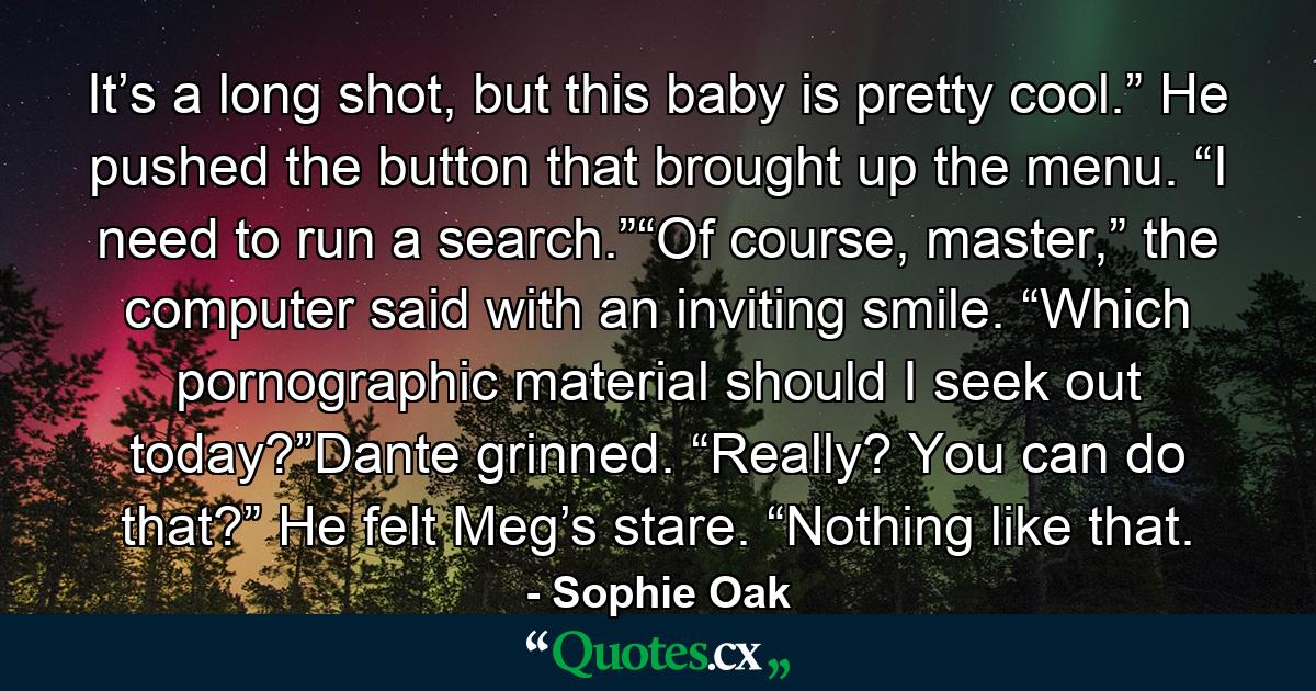 It’s a long shot, but this baby is pretty cool.” He pushed the button that brought up the menu. “I need to run a search.”“Of course, master,” the computer said with an inviting smile. “Which pornographic material should I seek out today?”Dante grinned. “Really? You can do that?” He felt Meg’s stare. “Nothing like that. - Quote by Sophie Oak