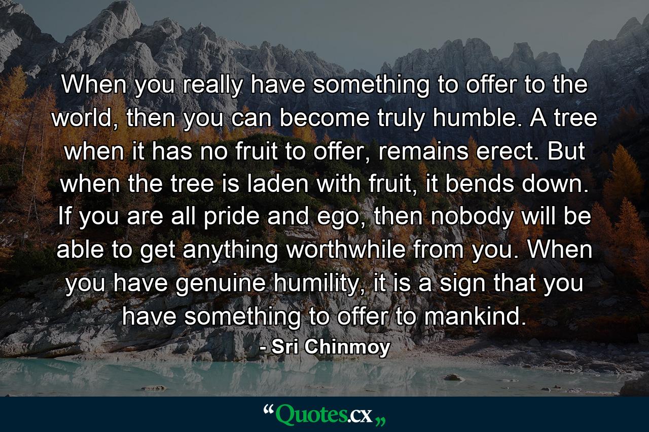 When you really have something to offer to the world, then you can become truly humble. A tree when it has no fruit to offer, remains erect. But when the tree is laden with fruit, it bends down. If you are all pride and ego, then nobody will be able to get anything worthwhile from you. When you have genuine humility, it is a sign that you have something to offer to mankind. - Quote by Sri Chinmoy