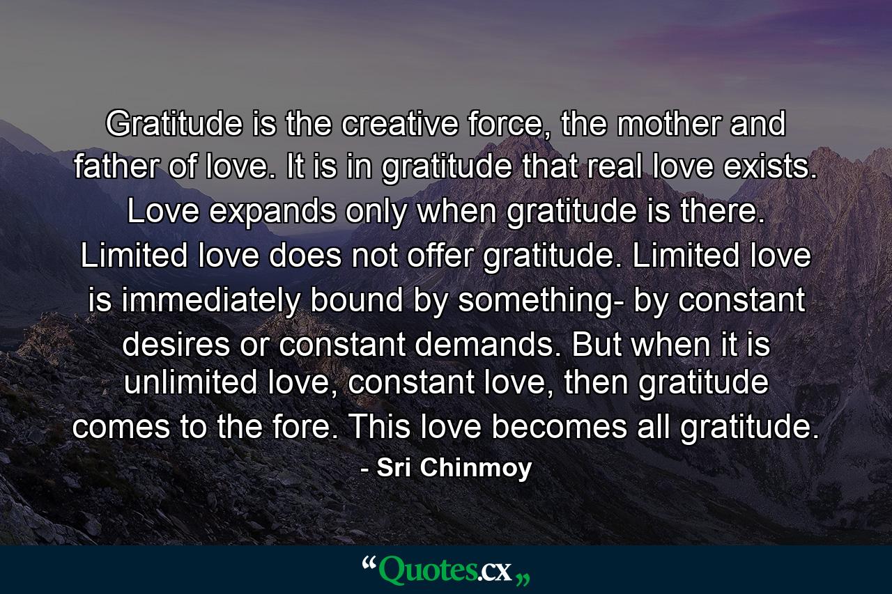 Gratitude is the creative force, the mother and father of love. It is in gratitude that real love exists. Love expands only when gratitude is there. Limited love does not offer gratitude. Limited love is immediately bound by something- by constant desires or constant demands. But when it is unlimited love, constant love, then gratitude comes to the fore. This love becomes all gratitude. - Quote by Sri Chinmoy