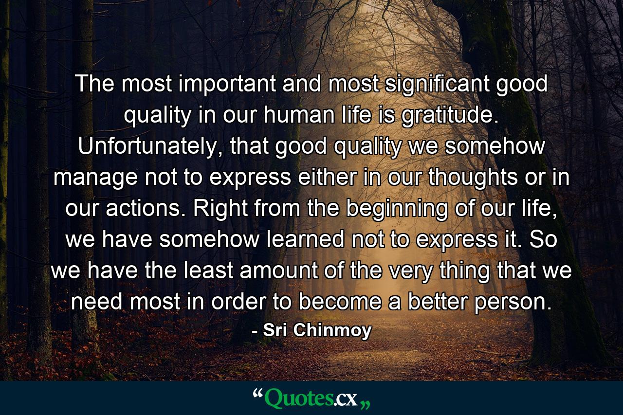 The most important and most significant good quality in our human life is gratitude. Unfortunately, that good quality we somehow manage not to express either in our thoughts or in our actions. Right from the beginning of our life, we have somehow learned not to express it. So we have the least amount of the very thing that we need most in order to become a better person. - Quote by Sri Chinmoy