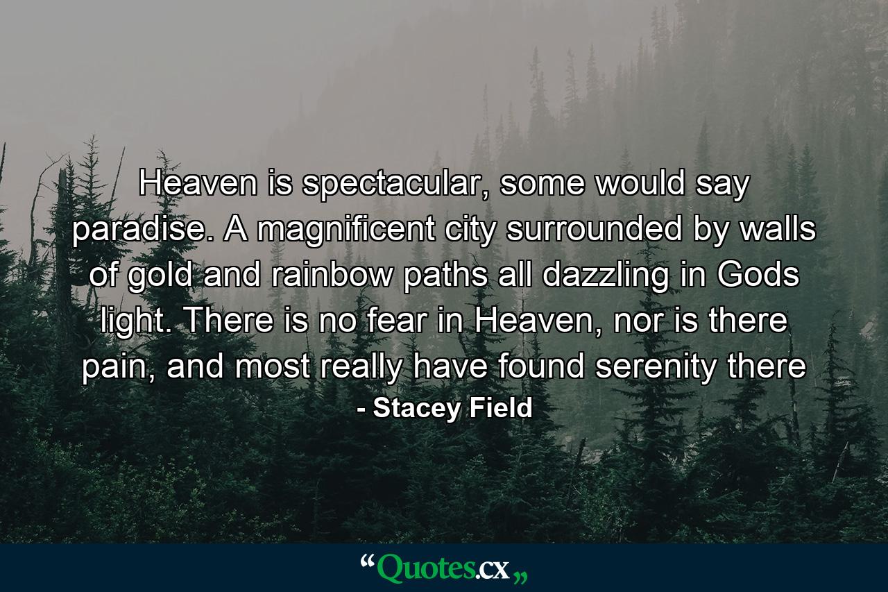 Heaven is spectacular, some would say paradise. A magnificent city surrounded by walls of gold and rainbow paths all dazzling in Gods light. There is no fear in Heaven, nor is there pain, and most really have found serenity there - Quote by Stacey Field