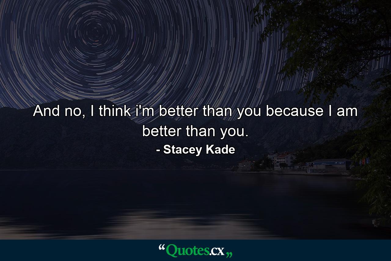 And no, I think i'm better than you because I am better than you. - Quote by Stacey Kade