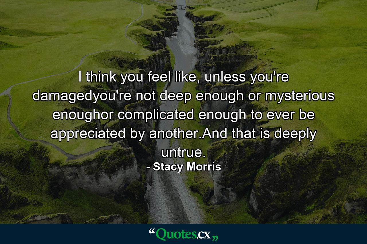 I think you feel like, unless you're damagedyou're not deep enough or mysterious enoughor complicated enough to ever be appreciated by another.And that is deeply untrue. - Quote by Stacy Morris