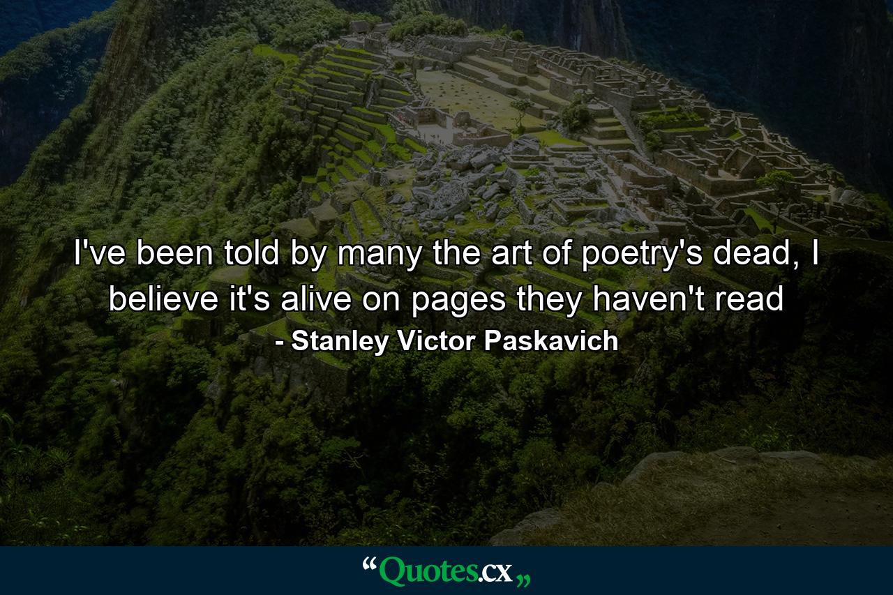 I've been told by many the art of poetry's dead, I believe it's alive on pages they haven't read - Quote by Stanley Victor Paskavich