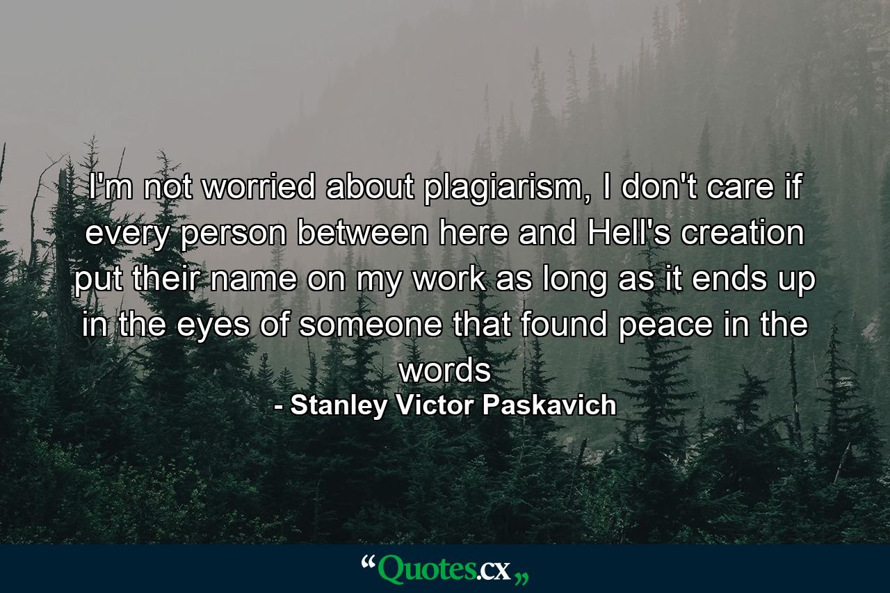 I'm not worried about plagiarism, I don't care if every person between here and Hell's creation put their name on my work as long as it ends up in the eyes of someone that found peace in the words - Quote by Stanley Victor Paskavich