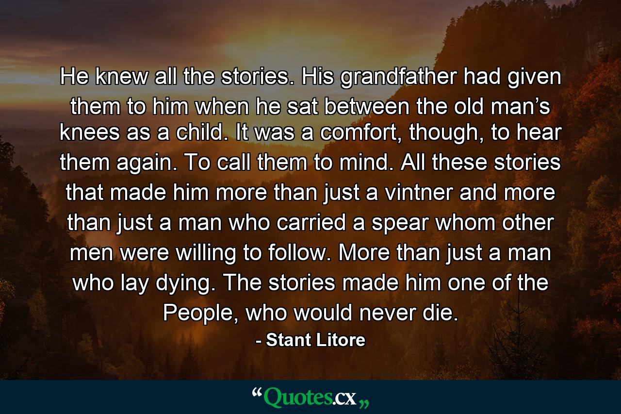 He knew all the stories. His grandfather had given them to him when he sat between the old man’s knees as a child. It was a comfort, though, to hear them again. To call them to mind. All these stories that made him more than just a vintner and more than just a man who carried a spear whom other men were willing to follow. More than just a man who lay dying. The stories made him one of the People, who would never die. - Quote by Stant Litore