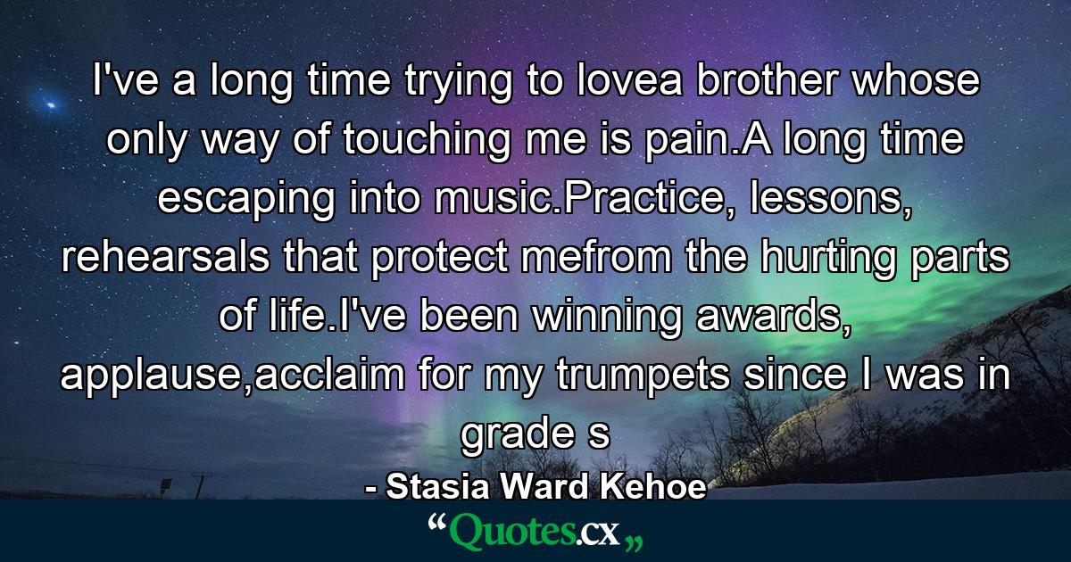 I've a long time trying to lovea brother whose only way of touching me is pain.A long time escaping into music.Practice, lessons, rehearsals that protect mefrom the hurting parts of life.I've been winning awards, applause,acclaim for my trumpets since I was in grade s - Quote by Stasia Ward Kehoe