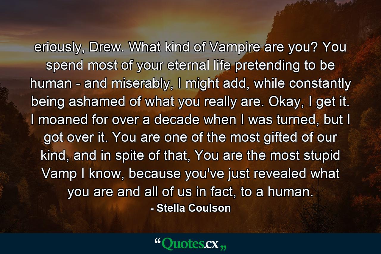 eriously, Drew. What kind of Vampire are you? You spend most of your eternal life pretending to be human - and miserably, I might add, while constantly being ashamed of what you really are. Okay, I get it. I moaned for over a decade when I was turned, but I got over it. You are one of the most gifted of our kind, and in spite of that, You are the most stupid Vamp I know, because you've just revealed what you are and all of us in fact, to a human. - Quote by Stella Coulson