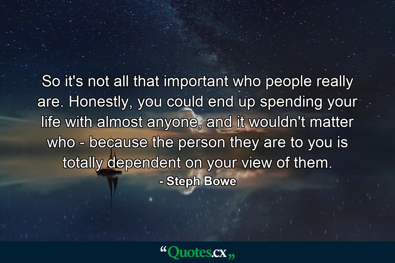 So it's not all that important who people really are. Honestly, you could end up spending your life with almost anyone, and it wouldn't matter who - because the person they are to you is totally dependent on your view of them. - Quote by Steph Bowe