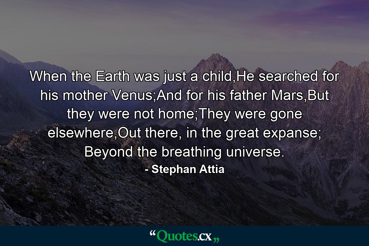 When the Earth was just a child,He searched for his mother Venus;And for his father Mars,But they were not home;They were gone elsewhere,Out there, in the great expanse; Beyond the breathing universe. - Quote by Stephan Attia