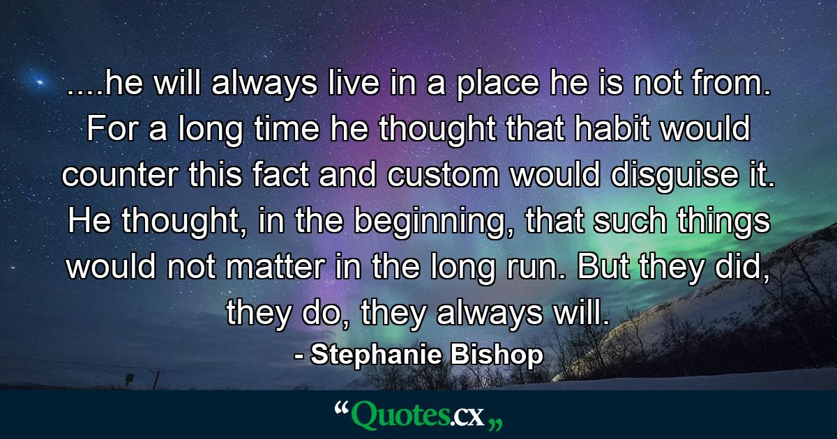 ....he will always live in a place he is not from. For a long time he thought that habit would counter this fact and custom would disguise it. He thought, in the beginning, that such things would not matter in the long run. But they did, they do, they always will. - Quote by Stephanie Bishop