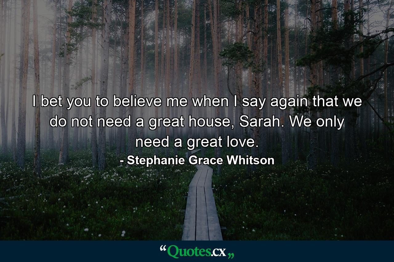 I bet you to believe me when I say again that we do not need a great house, Sarah. We only need a great love. - Quote by Stephanie Grace Whitson