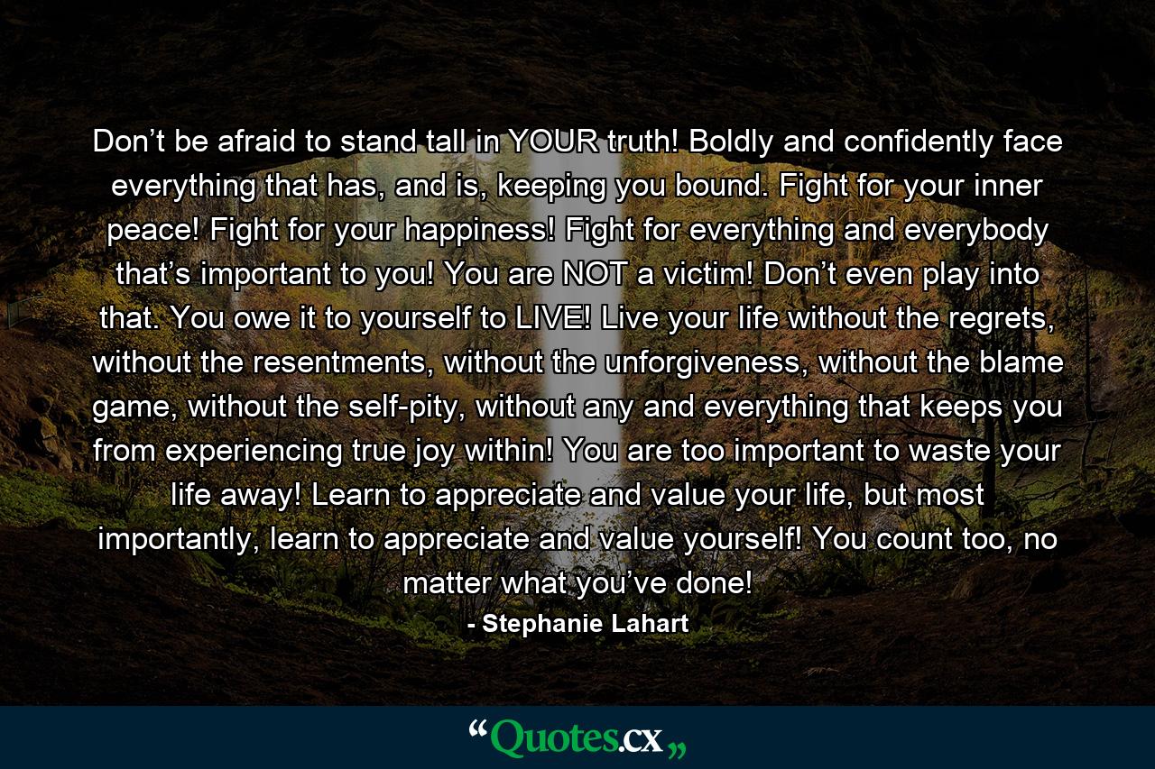 Don’t be afraid to stand tall in YOUR truth! Boldly and confidently face everything that has, and is, keeping you bound. Fight for your inner peace! Fight for your happiness! Fight for everything and everybody that’s important to you! You are NOT a victim! Don’t even play into that. You owe it to yourself to LIVE! Live your life without the regrets, without the resentments, without the unforgiveness, without the blame game, without the self-pity, without any and everything that keeps you from experiencing true joy within! You are too important to waste your life away! Learn to appreciate and value your life, but most importantly, learn to appreciate and value yourself! You count too, no matter what you’ve done! - Quote by Stephanie Lahart