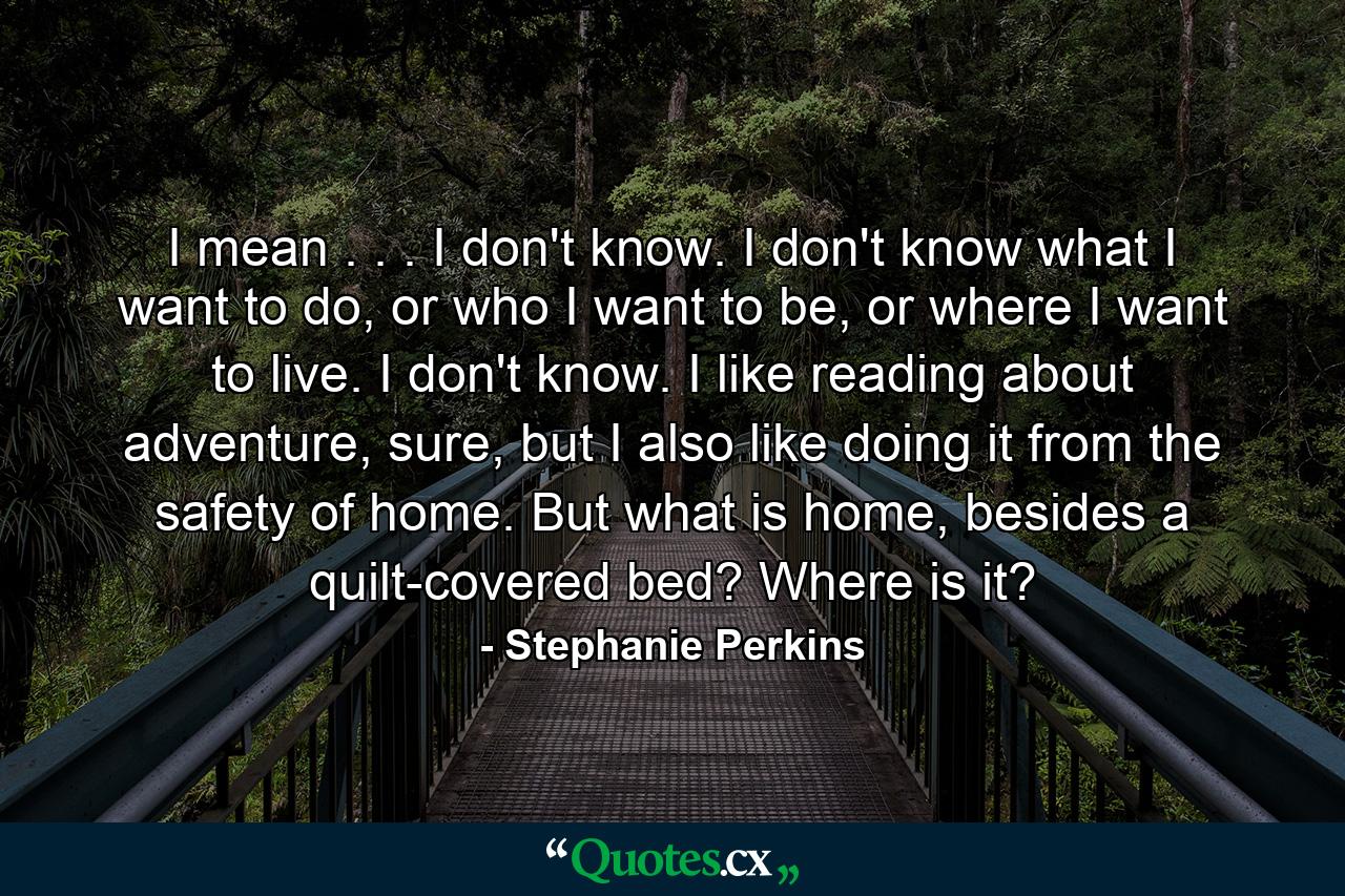 I mean . . . I don't know. I don't know what I want to do, or who I want to be, or where I want to live. I don't know. I like reading about adventure, sure, but I also like doing it from the safety of home. But what is home, besides a quilt-covered bed? Where is it? - Quote by Stephanie Perkins