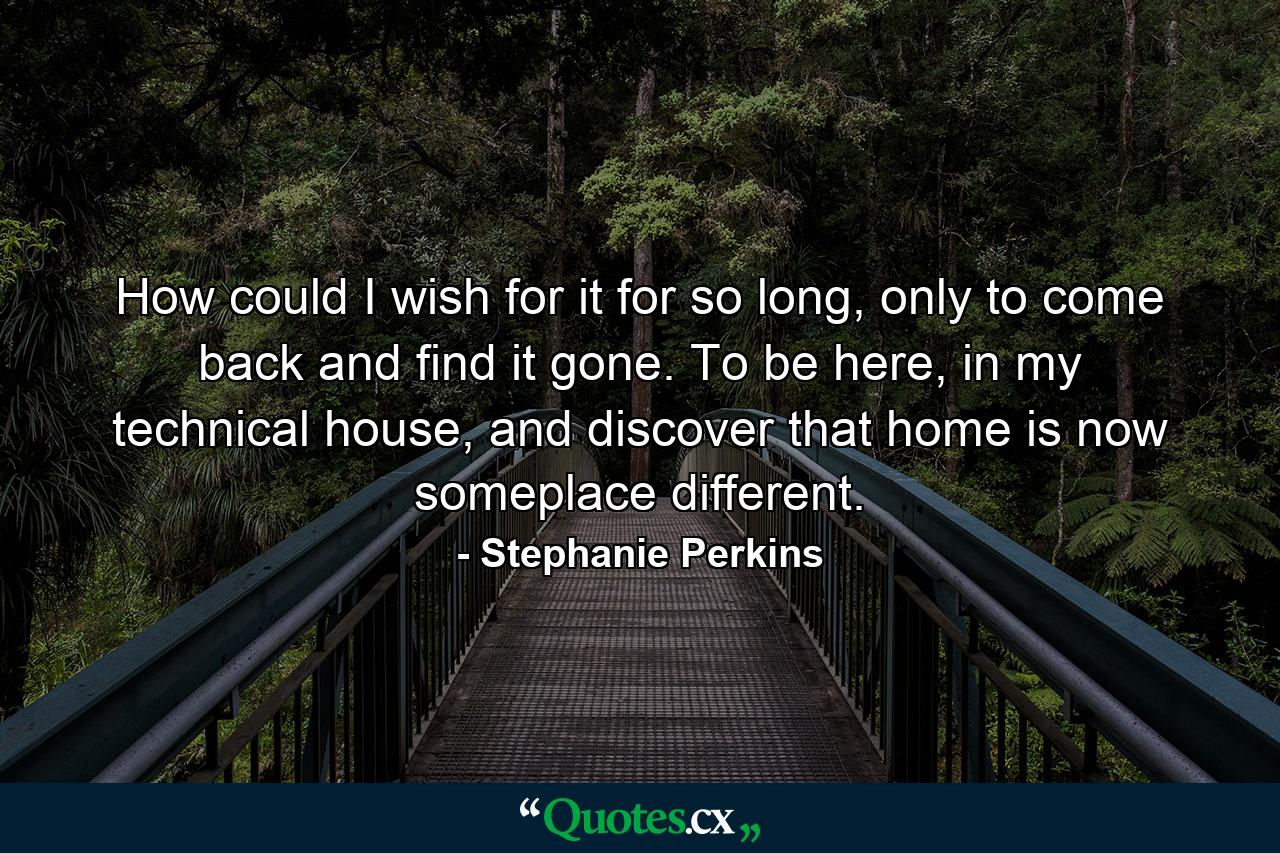 How could I wish for it for so long, only to come back and find it gone. To be here, in my technical house, and discover that home is now someplace different. - Quote by Stephanie Perkins