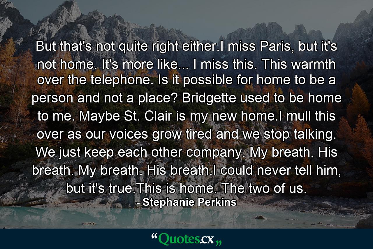 But that's not quite right either.I miss Paris, but it's not home. It's more like... I miss this. This warmth over the telephone. Is it possible for home to be a person and not a place? Bridgette used to be home to me. Maybe St. Clair is my new home.I mull this over as our voices grow tired and we stop talking. We just keep each other company. My breath. His breath. My breath. His breath.I could never tell him, but it's true.This is home. The two of us. - Quote by Stephanie Perkins