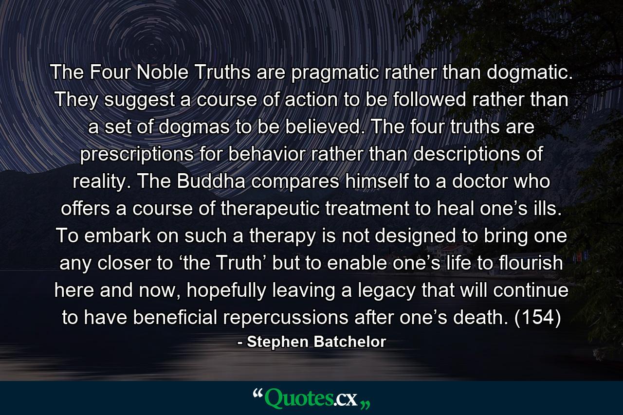 The Four Noble Truths are pragmatic rather than dogmatic. They suggest a course of action to be followed rather than a set of dogmas to be believed. The four truths are prescriptions for behavior rather than descriptions of reality. The Buddha compares himself to a doctor who offers a course of therapeutic treatment to heal one’s ills. To embark on such a therapy is not designed to bring one any closer to ‘the Truth’ but to enable one’s life to flourish here and now, hopefully leaving a legacy that will continue to have beneficial repercussions after one’s death. (154) - Quote by Stephen Batchelor