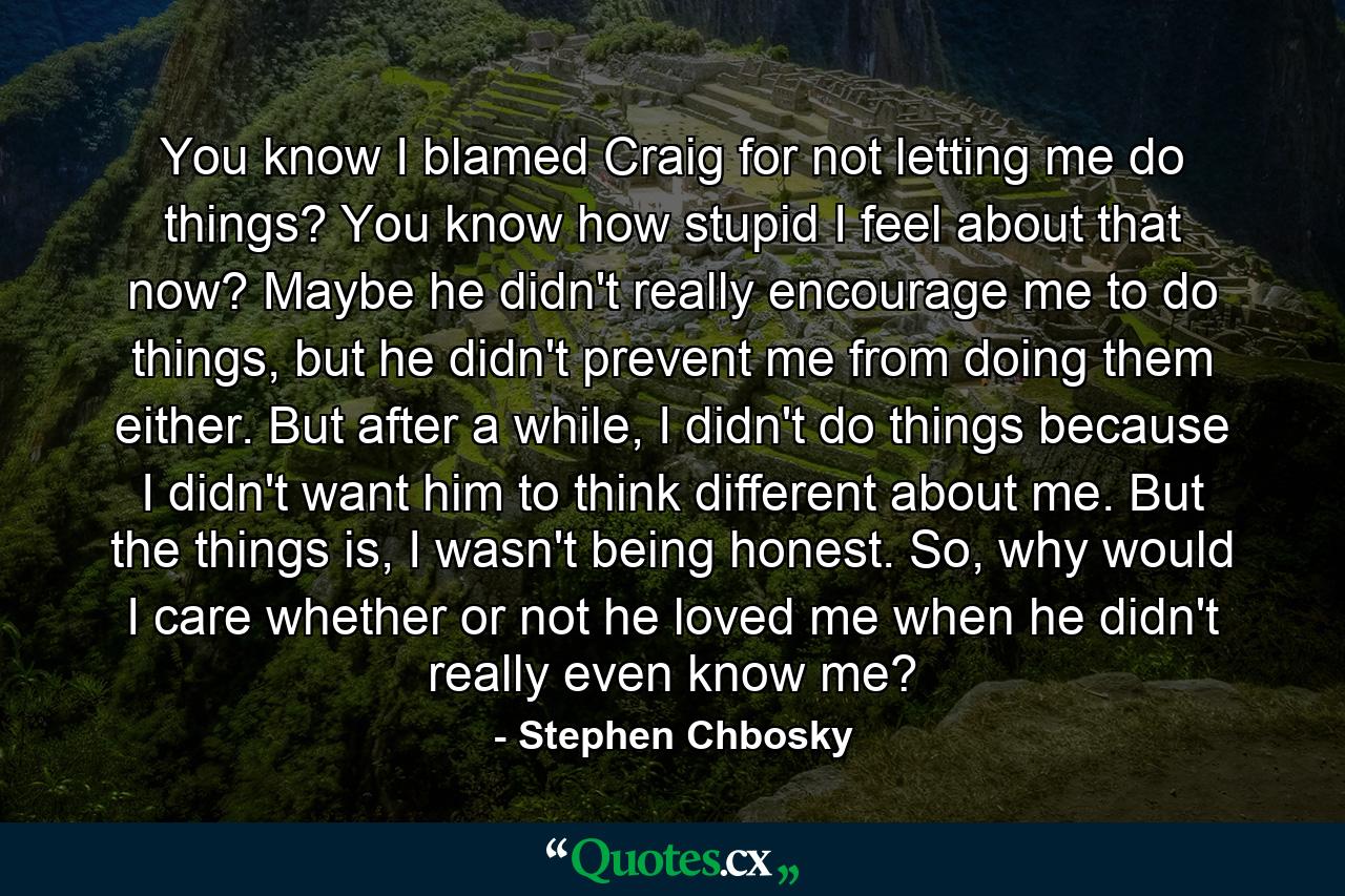 You know I blamed Craig for not letting me do things? You know how stupid I feel about that now? Maybe he didn't really encourage me to do things, but he didn't prevent me from doing them either. But after a while, I didn't do things because I didn't want him to think different about me. But the things is, I wasn't being honest. So, why would I care whether or not he loved me when he didn't really even know me? - Quote by Stephen Chbosky