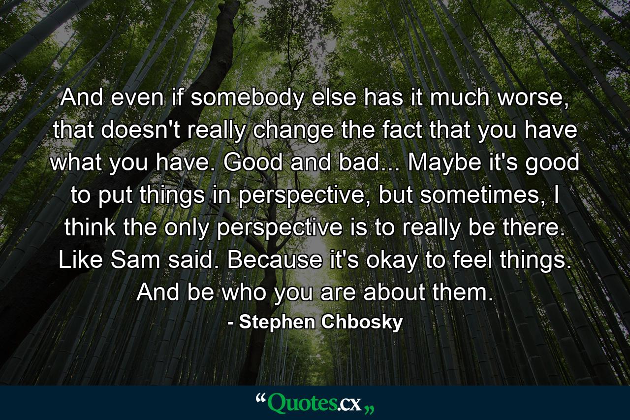 And even if somebody else has it much worse, that doesn't really change the fact that you have what you have. Good and bad... Maybe it's good to put things in perspective, but sometimes, I think the only perspective is to really be there. Like Sam said. Because it's okay to feel things. And be who you are about them. - Quote by Stephen Chbosky