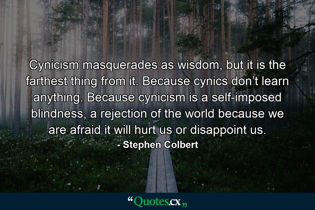 Cynicism masquerades as wisdom, but it is the farthest thing from it. Because cynics don’t learn anything. Because cynicism is a self-imposed blindness, a rejection of the world because we are afraid it will hurt us or disappoint us. - Quote by Stephen Colbert