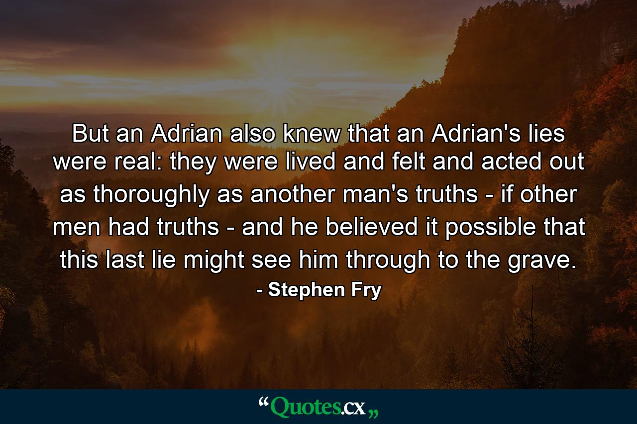 But an Adrian also knew that an Adrian's lies were real: they were lived and felt and acted out as thoroughly as another man's truths - if other men had truths - and he believed it possible that this last lie might see him through to the grave. - Quote by Stephen Fry