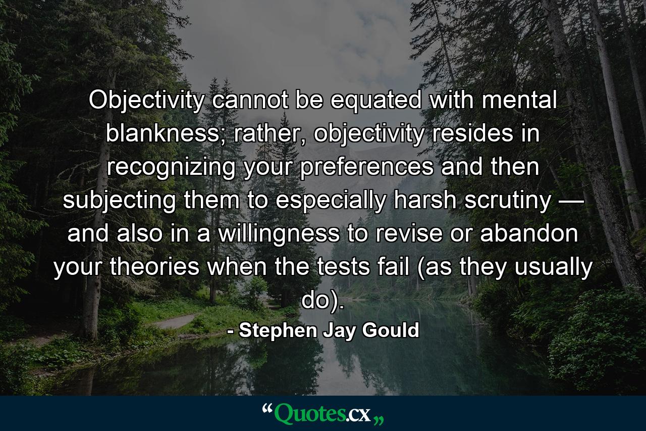 Objectivity cannot be equated with mental blankness; rather, objectivity resides in recognizing your preferences and then subjecting them to especially harsh scrutiny — and also in a willingness to revise or abandon your theories when the tests fail (as they usually do). - Quote by Stephen Jay Gould