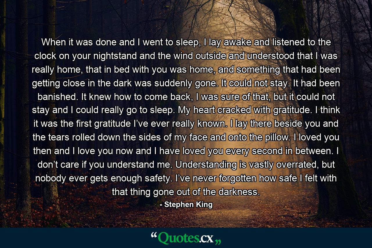 When it was done and I went to sleep, I lay awake and listened to the clock on your nightstand and the wind outside and understood that I was really home, that in bed with you was home, and something that had been getting close in the dark was suddenly gone. It could not stay. It had been banished. It knew how to come back, I was sure of that, but it could not stay and I could really go to sleep. My heart cracked with gratitude. I think it was the first gratitude I’ve ever really known. I lay there beside you and the tears rolled down the sides of my face and onto the pillow. I loved you then and I love you now and I have loved you every second in between. I don’t care if you understand me. Understanding is vastly overrated, but nobody ever gets enough safety. I’ve never forgotten how safe I felt with that thing gone out of the darkness. - Quote by Stephen King