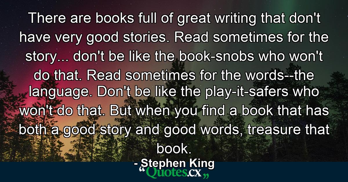 There are books full of great writing that don't have very good stories. Read sometimes for the story... don't be like the book-snobs who won't do that. Read sometimes for the words--the language. Don't be like the play-it-safers who won't do that. But when you find a book that has both a good story and good words, treasure that book. - Quote by Stephen King