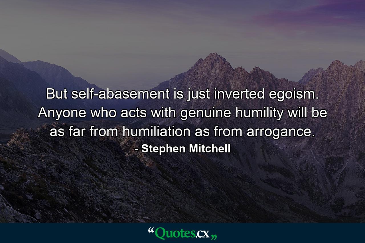 But self-abasement is just inverted egoism. Anyone who acts with genuine humility will be as far from humiliation as from arrogance. - Quote by Stephen Mitchell