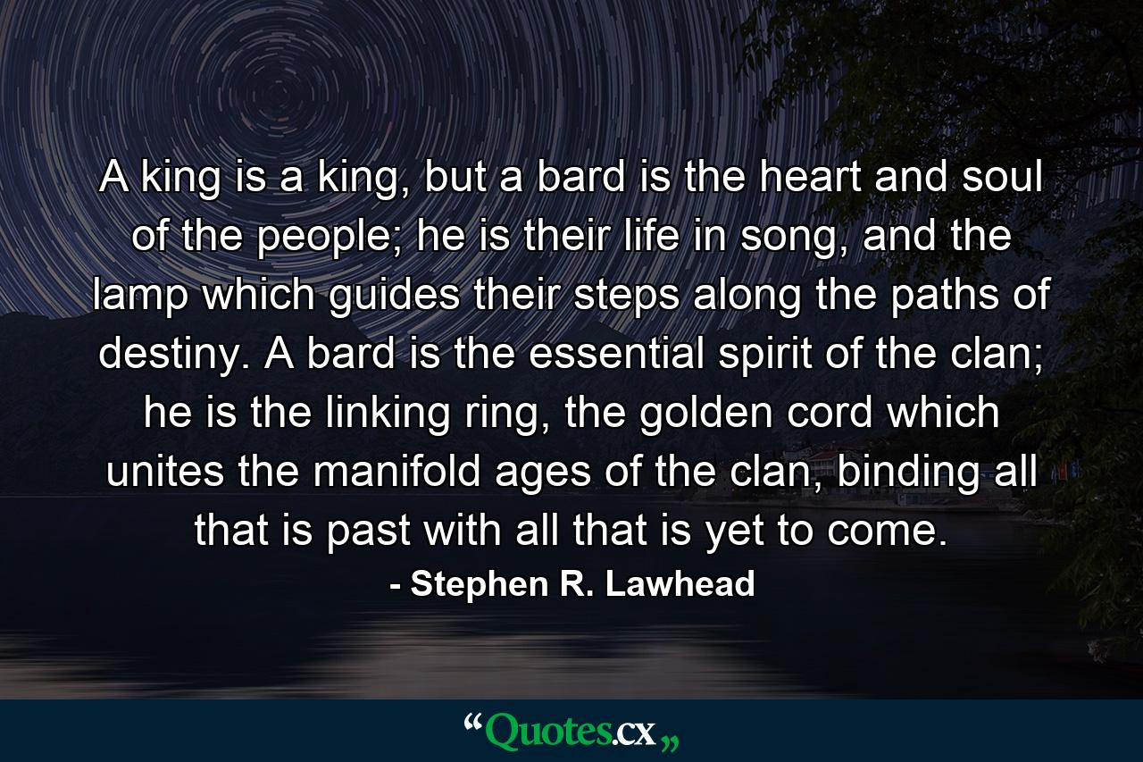 A king is a king, but a bard is the heart and soul of the people; he is their life in song, and the lamp which guides their steps along the paths of destiny. A bard is the essential spirit of the clan; he is the linking ring, the golden cord which unites the manifold ages of the clan, binding all that is past with all that is yet to come. - Quote by Stephen R. Lawhead