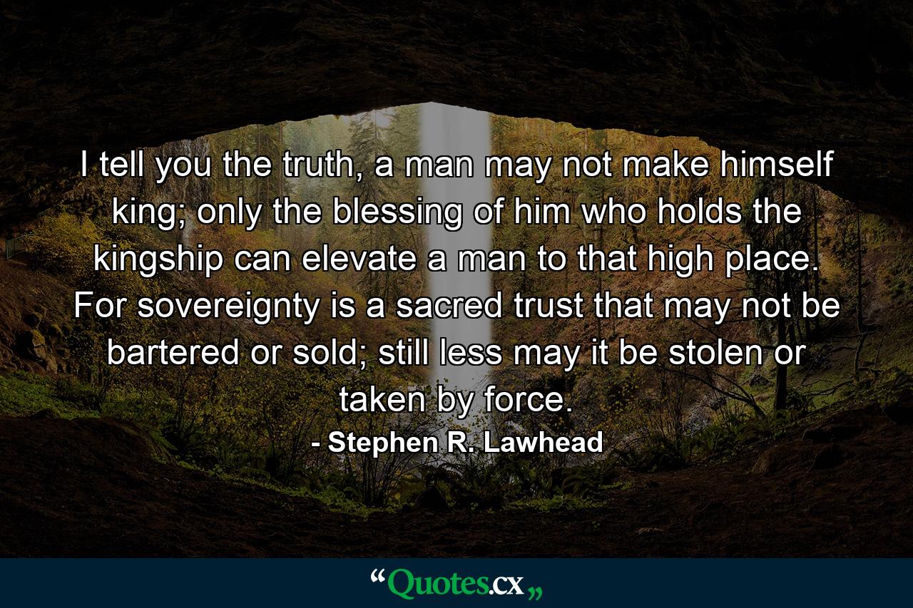 I tell you the truth, a man may not make himself king; only the blessing of him who holds the kingship can elevate a man to that high place. For sovereignty is a sacred trust that may not be bartered or sold; still less may it be stolen or taken by force. - Quote by Stephen R. Lawhead