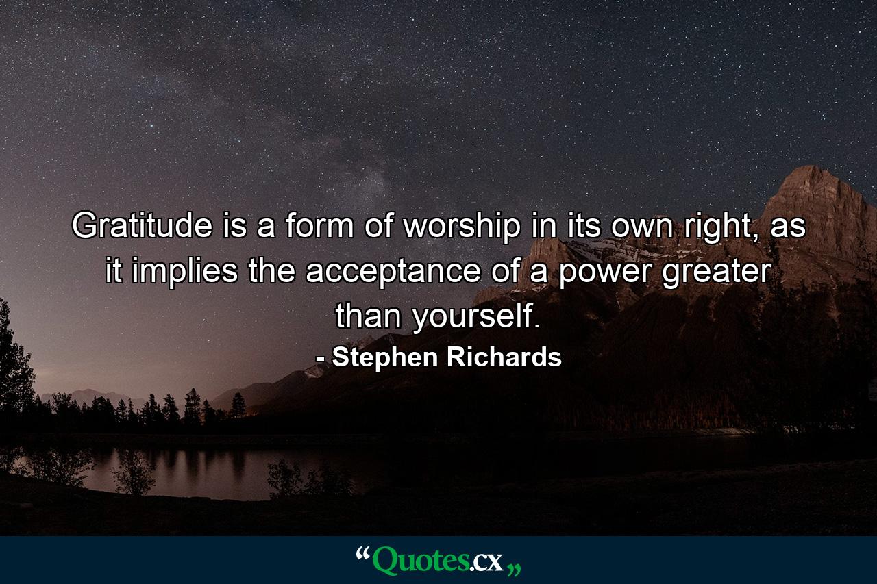 Gratitude is a form of worship in its own right, as it implies the acceptance of a power greater than yourself. - Quote by Stephen Richards