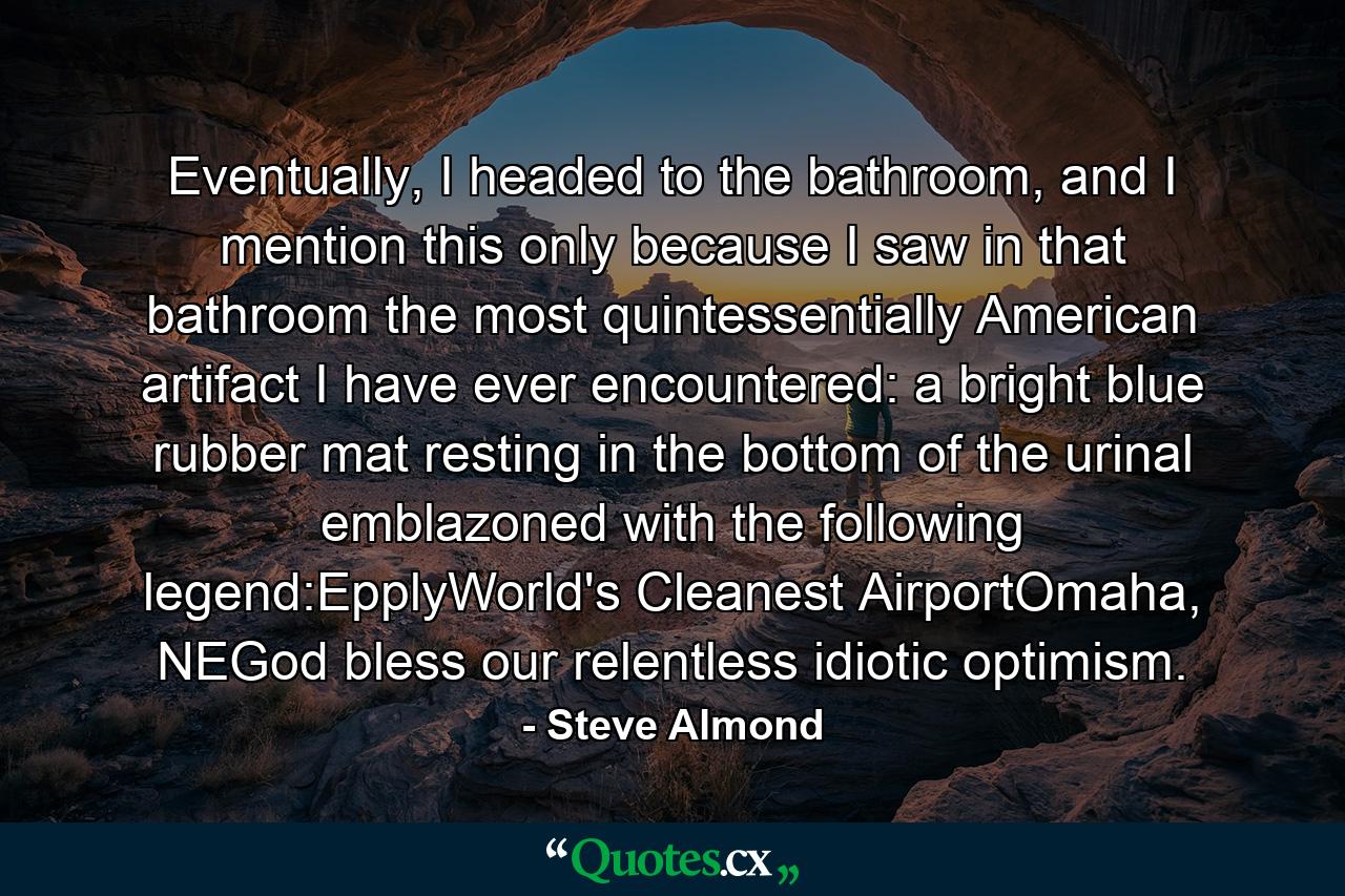 Eventually, I headed to the bathroom, and I mention this only because I saw in that bathroom the most quintessentially American artifact I have ever encountered: a bright blue rubber mat resting in the bottom of the urinal emblazoned with the following legend:EpplyWorld's Cleanest AirportOmaha, NEGod bless our relentless idiotic optimism. - Quote by Steve Almond