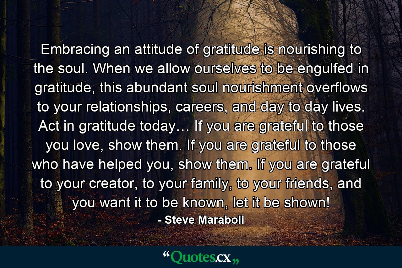 Embracing an attitude of gratitude is nourishing to the soul. When we allow ourselves to be engulfed in gratitude, this abundant soul nourishment overflows to your relationships, careers, and day to day lives. Act in gratitude today… If you are grateful to those you love, show them. If you are grateful to those who have helped you, show them. If you are grateful to your creator, to your family, to your friends, and you want it to be known, let it be shown! - Quote by Steve Maraboli