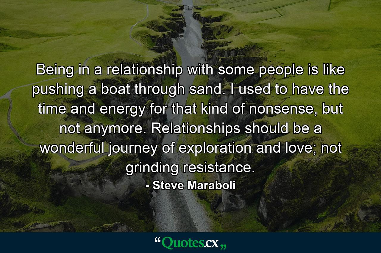 Being in a relationship with some people is like pushing a boat through sand. I used to have the time and energy for that kind of nonsense, but not anymore. Relationships should be a wonderful journey of exploration and love; not grinding resistance. - Quote by Steve Maraboli