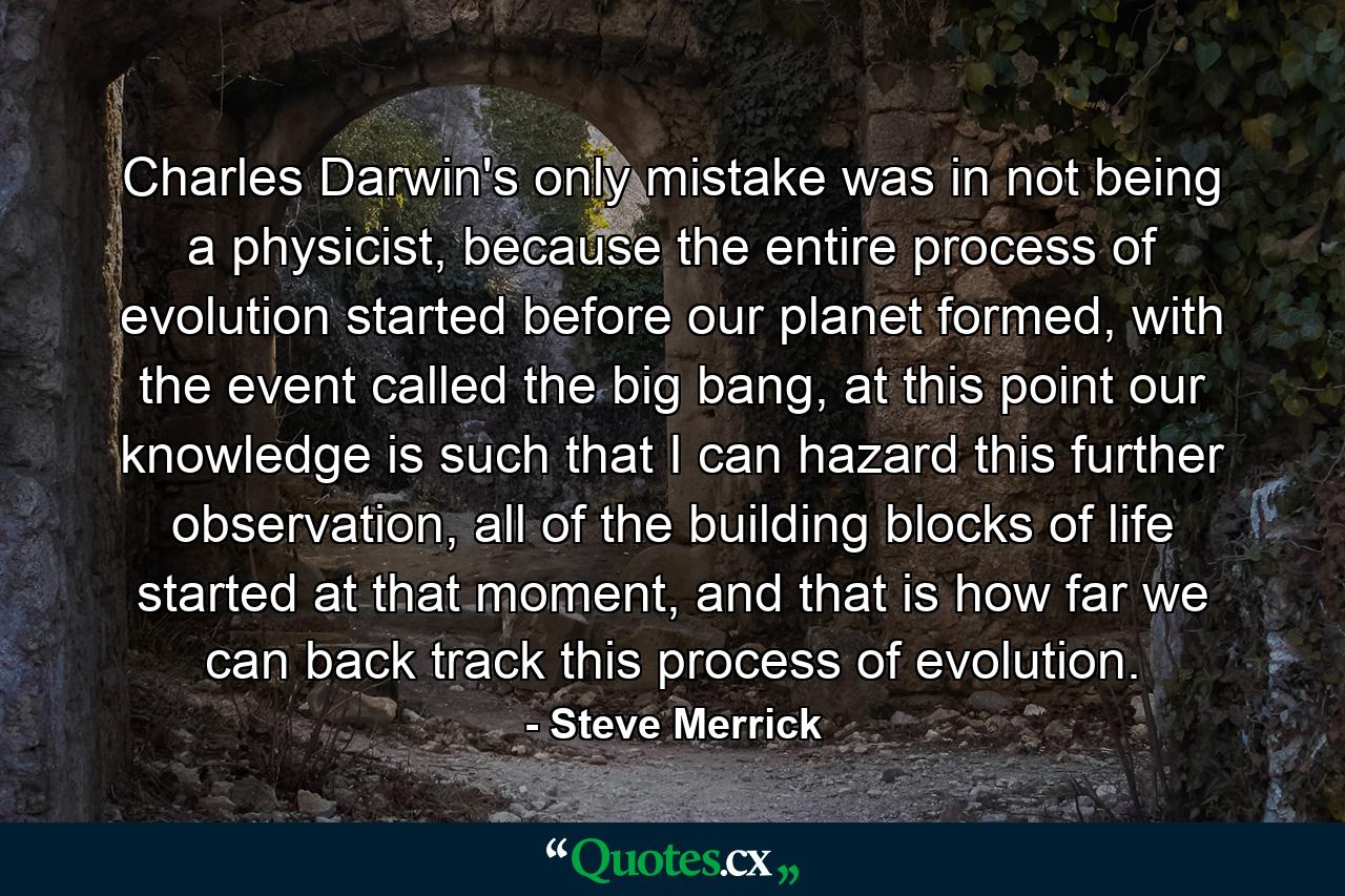 Charles Darwin's only mistake was in not being a physicist, because the entire process of evolution started before our planet formed, with the event called the big bang, at this point our knowledge is such that I can hazard this further observation, all of the building blocks of life started at that moment, and that is how far we can back track this process of evolution. - Quote by Steve Merrick