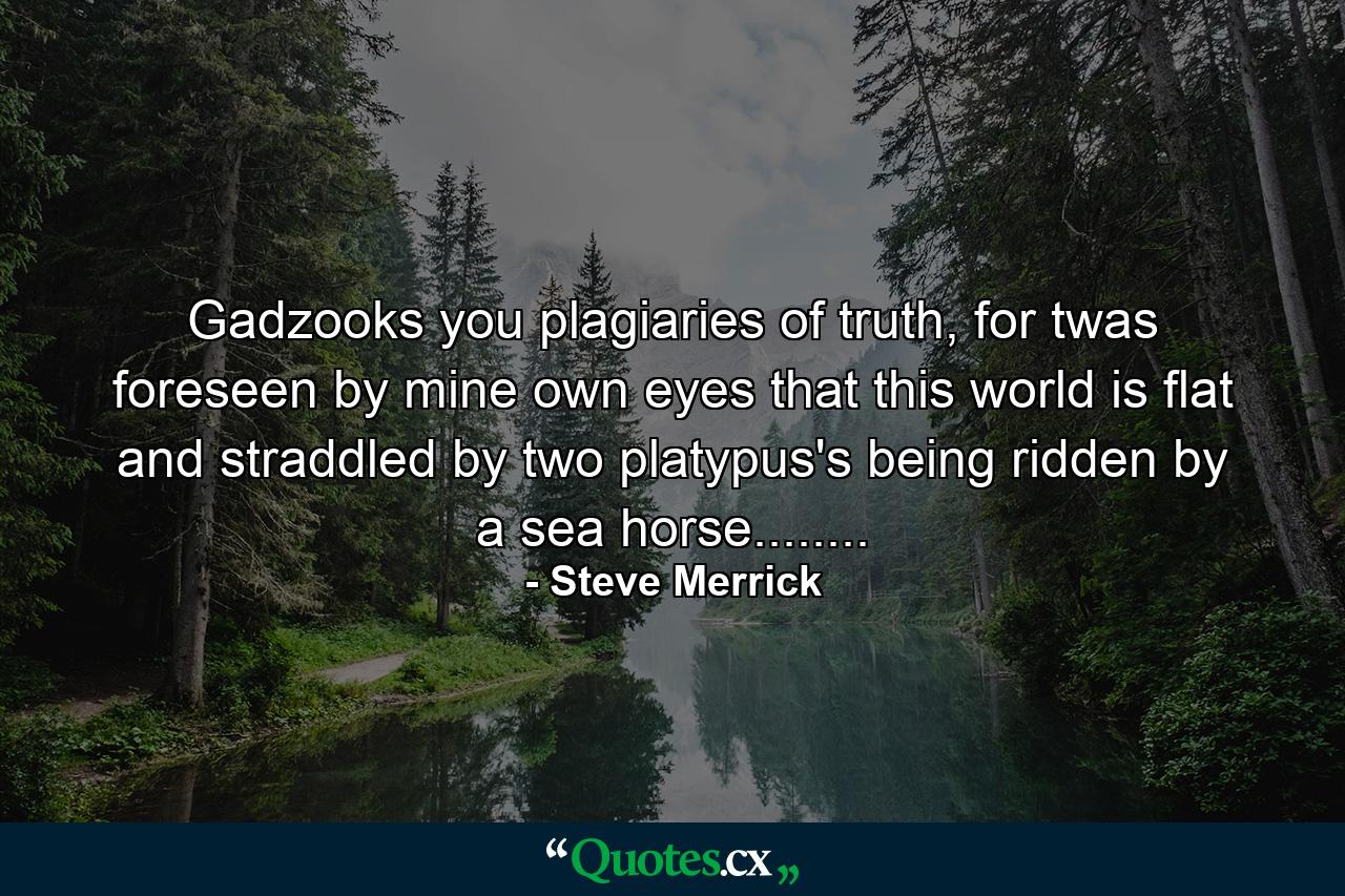 Gadzooks you plagiaries of truth, for twas foreseen by mine own eyes that this world is flat and straddled by two platypus's being ridden by a sea horse........ - Quote by Steve Merrick