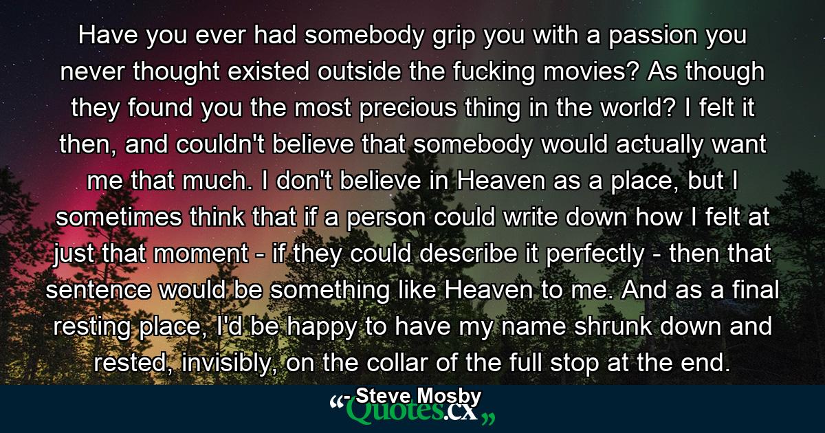 Have you ever had somebody grip you with a passion you never thought existed outside the fucking movies? As though they found you the most precious thing in the world? I felt it then, and couldn't believe that somebody would actually want me that much. I don't believe in Heaven as a place, but I sometimes think that if a person could write down how I felt at just that moment - if they could describe it perfectly - then that sentence would be something like Heaven to me. And as a final resting place, I'd be happy to have my name shrunk down and rested, invisibly, on the collar of the full stop at the end. - Quote by Steve Mosby