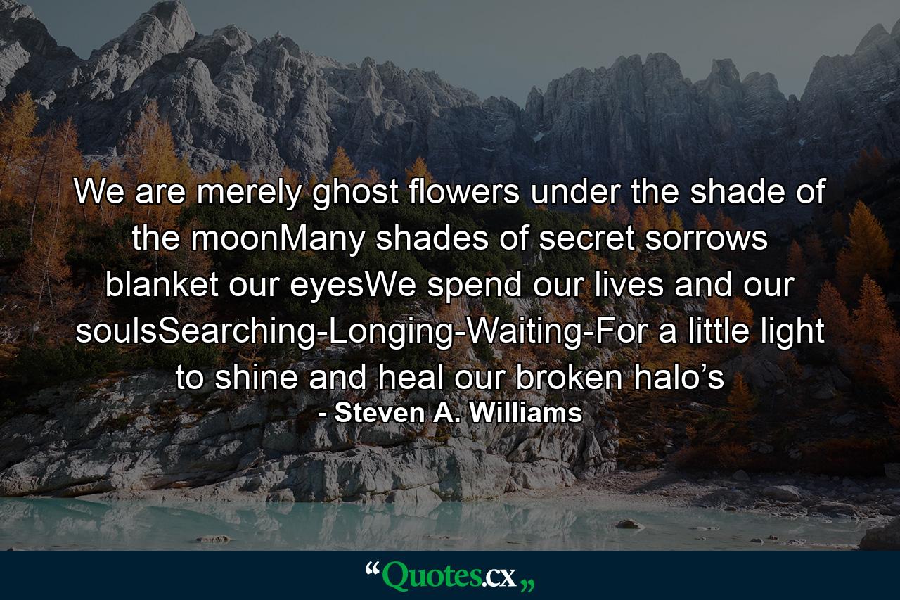 We are merely ghost flowers under the shade of the moonMany shades of secret sorrows blanket our eyesWe spend our lives and our soulsSearching-Longing-Waiting-For a little light to shine and heal our broken halo’s - Quote by Steven A. Williams