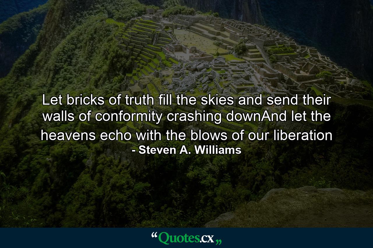 Let bricks of truth fill the skies and send their walls of conformity crashing downAnd let the heavens echo with the blows of our liberation - Quote by Steven A. Williams